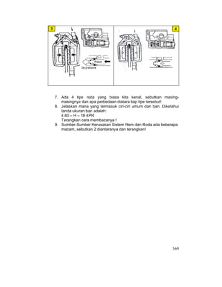 369
7. Ada 4 tipe roda yang biasa kita kenal, sebutkan masing-
masingnya dan apa perbedaan diatara tiap tipe tersebut!
8. Jelaskan mana yang termasuk ciri-ciri umum dari ban. Diketahui
tanda ukuran ban adalah:
4.60 – H – 18 4PR
Terangkan cara membacanya !
9. Sumber-Sumber Kerusakan Sistem Rem dan Roda ada beberapa
macam, sebutkan 2 diantaranya dan terangkan!
4
3
 