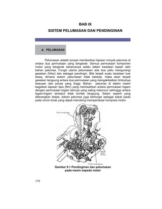 370
BAB IX
SISTEM PELUMASAN DAN PENDINGINAN
A. PELUMASAN
Pelumasan adalah proses memberikan lapisan minyak pelumas di
antara dua permukaan yang bergesek. Semua permukaan komponen
motor yang bergerak seharusnya selalu dalam keadaan basah oleh
bahan pelumas. Fungsi utama pelumasan ada dua yaitu mengurangi
gesekan (friksi) dan sebagai pendingin. Bila terjadi suatu keadaan luar
biasa, dimana sistem pelumasan tidak bekerja, maka akan terjadi
gesekan langsung antara dua permukaan yang mengakibatkan timbulnya
keausan dan panas yang tinggi. Bahan pelumas di dalam mesin
bagaikan lapisan tipis (film) yang memisahkan antara permukaan logam
dengan permukaan logam lainnya yang saling meluncur sehingga antara
logam-logam tersebut tidak kontak langsung. Selain seperti yang
diterangkan diatas, bahan pelumas juga berfungsi sebagai sekat (seal)
pada cincin torak yang dapat menolong memperbesar kompresi motor.
Gambar 9.1 Pendinginan dan pelumasan
pada mesin sepeda motor
 
