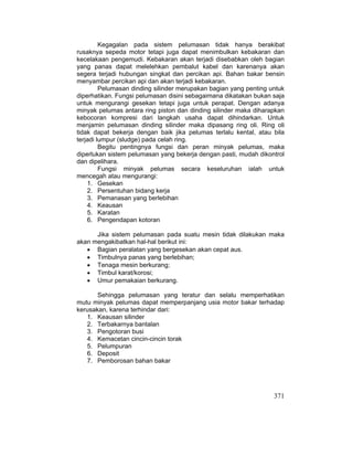 371
Kegagalan pada sistem pelumasan tidak hanya berakibat
rusaknya sepeda motor tetapi juga dapat menimbulkan kebakaran dan
kecelakaan pengemudi. Kebakaran akan terjadi disebabkan oleh bagian
yang panas dapat melelehkan pembalut kabel dan karenanya akan
segera terjadi hubungan singkat dan percikan api. Bahan bakar bensin
menyambar percikan api dan akan terjadi kebakaran.
Pelumasan dinding silinder merupakan bagian yang penting untuk
diperhatikan. Fungsi pelumasan disini sebagaimana dikatakan bukan saja
untuk mengurangi gesekan tetapi juga untuk perapat. Dengan adanya
minyak pelumas antara ring piston dan dinding silinder maka diharapkan
kebocoran kompresi dari langkah usaha dapat dihindarkan. Untuk
menjamin pelumasan dinding silinder maka dipasang ring oli. Ring oli
tidak dapat bekerja dengan baik jika pelumas terlalu kental, atau bila
terjadi lumpur (sludge) pada celah ring.
Begitu pentingnya fungsi dan peran minyak pelumas, maka
diperlukan sistem pelumasan yang bekerja dengan pasti, mudah dikontrol
dan dipelihara.
Fungsi minyak pelumas secara keseluruhan ialah untuk
mencegah atau mengurangi:
1. Gesekan
2. Persentuhan bidang kerja
3. Pemanasan yang berlebihan
4. Keausan
5. Karatan
6. Pengendapan kotoran
Jika sistem pelumasan pada suatu mesin tidak dilakukan maka
akan mengakibatkan hal-hal berikut ini:
x Bagian peralatan yang bergesekan akan cepat aus.
x Timbulnya panas yang berlebihan;
x Tenaga mesin berkurang;
x Timbul karat/korosi;
x Umur pemakaian berkurang.
Sehingga pelumasan yang teratur dan selalu memperhatikan
mutu minyak pelumas dapat memperpanjang usia motor bakar terhadap
kerusakan, karena terhindar dari:
1. Keausan silinder
2. Terbakarnya bantalan
3. Pengotoran busi
4. Kemacetan cincin-cincin torak
5. Pelumpuran
6. Deposit
7. Pemborosan bahan bakar
 