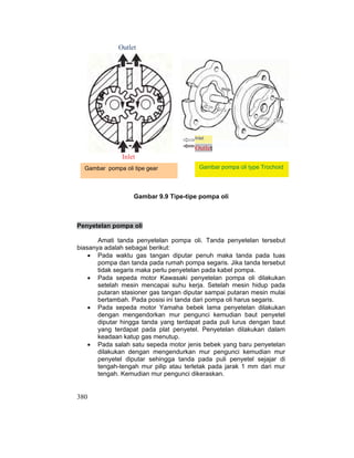 380
Inlet
Outlet
Gambar pompa oli tipe gear
Gambar 9.9 Tipe-tipe pompa oli
Penyetelan pompa oli
Amati tanda penyetelan pompa oli. Tanda penyetelan tersebut
biasanya adalah sebagai berikut:
x Pada waktu gas tangan diputar penuh maka tanda pada tuas
pompa dan tanda pada rumah pompa segaris. Jika tanda tersebut
tidak segaris maka perlu penyetelan pada kabel pompa.
x Pada sepeda motor Kawasaki penyetelan pompa oli dilakukan
setelah mesin mencapai suhu kerja. Setelah mesin hidup pada
putaran stasioner gas tangan diputar sampai putaran mesin mulai
bertambah. Pada posisi ini tanda dari pompa oli harus segaris.
x Pada sepeda motor Yamaha bebek lama penyetelan dilakukan
dengan mengendorkan mur pengunci kemudian baut penyetel
diputar hingga tanda yang terdapat pada puli lurus dengan baut
yang terdapat pada plat penyetel. Penyetelan dilakukan dalam
keadaan katup gas menutup.
x Pada salah satu sepeda motor jenis bebek yang baru penyetelan
dilakukan dengan mengendurkan mur pengunci kemudian mur
penyetel diputar sehingga tanda pada puli penyetel sejajar di
tengah-tengah mur pilip atau terletak pada jarak 1 mm dari mur
tengah. Kemudian mur pengunci dikeraskan.
Gambar pompa oli type Trochoid
Inlet
Outlet
 