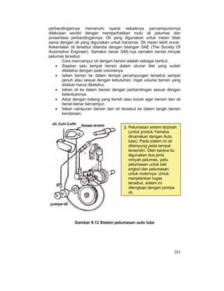 383
perbandingannya memenuhi syarat sebaiknya pencampurannya
dilakukan sendiri dengan memperhatikan mutu oli pelumas dan
prosentase perbandingannya. Oli yang digunakan untuk mesin tidak
sama dengan oli yang digunakan untuk transmisi. Oli mesin lebih encer.
Kekentalan oli tersebut ditandai dengan bilangan SAE (The Society Of
Automotive Engineer). Semakin besar SAE-nya semakin kental minyak
pelumas tersebut.
Cara mencampur oli dengan bensin adalah sebagai berikut:
x Siapkan satu tempat bensin dalam ukuran liter yang sudah
diketahui dengan pasti volumenya.
x Isikan bensin ke dalam tempat penampungan tersebut sampai
penuh atau sesuai dengan kebutuhan. Ingat volume bensin yang
diisikan harus diketahui.
x Isikan oli ke dalam bensin dengan perbandingan sesuai dengan
ketentuannya.
x Aduk dengan batang yang bersih atau kocok agar bensin dan oli
benar-benar bercampur.
x Isikan campuran bensin dan oli tersebut ke dalam tangki bensin
kendaraan.
Gambar 9.12 Sistem pelumasan auto lube
2. Pelumasan sistem terpisah
(untuk produk Yamaha
dinamakan dengan Auto
lube). Pada sistem ini oli
ditampung pada tempat
tersendiri. Oleh karena itu
digunakan dua jenis
minyak pelumas, yaitu
pelumasan untuk bak
engkol dan pelumasan
untuk motornya. Untuk
menjalankan tugas
tersebut, sistem ini
dilengkapi dengan pompa
oli.
 