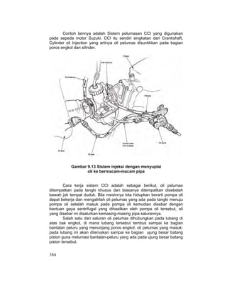 384
Contoh lainnya adalah Sistem pelumasan CCI yang digunakan
pada sepeda motor Suzuki. CCI itu sendiri singkatan dari Crankshaft,
Cylinder oil Injection yang artinya oli pelumas disuntikkan pada bagian
poros engkol dan silinder.
Gambar 9.13 Sistem injeksi dengan menyuplai
oli ke bermacam-macam pipa
Cara kerja sistem CCI adalah sebagai berikut, oli pelumas
ditempatkan pada tangki khusus dan biasanya ditempatkan disebelah
bawah jok tempat duduk. Bila mesinnya kita hidupkan berarti pompa oli
dapat bekerja dan mengalirlah oli pelumas yang ada pada tangki menuju
pompa oli setelah masuk pada pompa oli kemudian disebar dengan
bantuan gaya sentrifugal yang dihasilkan oleh pompa oli tersebut, oli
yang disebar ini disalurkan kemasing-masing pipa salurannya.
Salah satu dari saluran oli pelumas dihubungkan pada lubang di
atas bak engkol, di mana lubang tersebut tembus sampai ke bagian
bantalan peluru yang menunjang poros engkol, oli pelumas yang masuk:
pada lubang ini akan diteruskan sampai ke bagian ujung besar batang
piston guna melumasi bantalan-peluru yang ada pada ujung besar batang
piston tersebut.
 