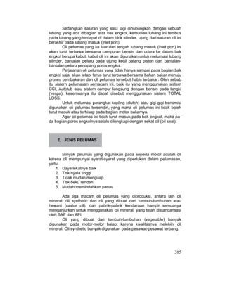 385
Sedangkan saluran yang satu lagi dihubungkan dengan sebuah
lubang yang ada dibagian atas bak engkol, kemudian lubang ini tembus
pada lubang yang terdapat di dalam blok silinder, ujung dari saluran oli ini
berakhir pada lubang masuk (inlet port).
Oli pelumas yang ke luar dari tengah lubang masuk (inlet port) ini
akan turut terbawa bersama campuran bensin dan udara ke dalam bak
engkol berupa kabut, kabut oli ini akan digunakan untuk melumasi lubang
silinder, bantalan peluru pada ujung kecil batang piston dan bantalan-
bantalan peluru penopang poros engkol.
Perjalanan oli pelumas yang tidak hanya sampai pada bagian bak
engkol saja, akan tetapi terus turut terbawa bersama bahan bakar menuju
proses pembakaran dan oli pelumas tersebut habis terbakar. Oleh sebab
itu sistern pelumasan semacam ini, baik itu yang menggunakan sistem
CCI, Autolub atau sistem campur langsung dengan bensin pada tangki
(vespa), kesemuanya itu dapat disebut menggunakan sistem TOTAL
LOSS.
Untuk melumasi perangkat kopling (clutch) atau gigi-gigi transmisi
digunakan oli pelumas tersendiri, yang mana oli pelumas ini tidak boleh
turut masuk atau terhisap pada bagian motor bakarnya.
Agar oli pelumas ini tidak turut masuk pada bak engkol, maka pa-
da bagian poros engkolnya selalu dilengkapi dengan sekat oil (oil seal).
E. JENIS PELUMAS
Minyak pelumas yang digunakan pada sepeda motor adalah oli
karena oli mempunyai syarat-syarat yang diperlukan dalam pelumasan,
yaitu:
1. Daya lekatnya baik
2. Titik nyala tinggi
3. Tidak mudah menguap
4. Titik beku rendah
5. Mudah memindahkan panas
Ada tiga macam oli pelumas yang diproduksi, antara lain oli
mineral, oli synthetic dan oli yang dibuat dari tumbuh-tumbuhan atau
hewani (castor oil), dan pabrik-pabrik kendaraan hampir semuanya
menganjurkan untuk menggunakan oli mineral, yang telah distandarisasi
oleh SAE dan API.
Oli yang dibuat dari tumbuh-tumbuhan (vegetable) banyak
digunakan pada motor-motor balap, karena kwalitasnya melebihi oli
mineral. Oli synthetic banyak digunakan pada pesawat-pesawat terbang.
 