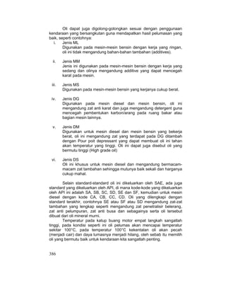 386
Oli dapat juga digolong-golongkan sesuai dengan penggunaan
kendaraan yang bersangkutan guna mendapatkan hasil pelumasan yang
baik, seperti contohnya:
i. Jenis ML
Digunakan pada mesin-mesin bensin dengan kerja yang ringan,
oli ini tidak mengandung bahan-bahan tambahan (additives).
ii. Jenis MM
Jenis ini digunakan pada mesin-mesin bensin dengan kerja yang
sedang dan olinya mengandung additive yang dapat mencegah
karat pada mesin.
iii. Jenis MS
Digunakan pada mesin-mesin bensin yang kerjanya cukup berat.
iv. Jenis DG
Digunakan pada mesin diesel dan mesin bensin, oli ini
mengandung zat anti karat dan juga mengandung detergent guna
mencegah pembentukan karbon/arang pada ruang bakar atau
bagian mesin lainnya.
v. Jenis DM
Digunakan untuk mesin diesel dan mesin bensin yang bekerja
berat, oli ini mengandung zat yang terdapat pada DG ditambah
dengan Pour poit depressant yang dapat membuat oli ini tahan
akan temperatur yang tinggi. Oli ini dapat juga disebut oli yang
bermutu tinggi (High grade oil)
vi. Jenis DS
Oli ini khusus untuk mesin diesel dan mengandung bermacam-
macam zat tambahan sehingga mutunya baik sekali dan harganya
cukup mahal.
Selain standard-standard oli ini dikeluarkan oleh SAE, ada juga
standard yang dikeluarkan oleh API, di mana kode-kode yang dikeluarkan
oleh API ini adalah SA, SB, SC, SD, SE dan SF, kemudian untuk mesin
diesel dengan kode CA, CB, CC, CD. Oli yang dilengkapi dengan
standard terakhir, contohnya SE atau SF atau SD mengandung zat-zat
tambahan yang lengkap seperti mengandung zat penetralisir belerang,
zat anti pelumpuran, zat anti busa dan sebagainya serta oli tersebut
dibuat dari oli mineral murni.
Temperatur pada katup buang motor empat langkah sangatlah
tinggi, pada kondisi seperti ini oli pelumas akan mencapai temperatur
sekitar 100°C, pada temperatur 100°C kekentalan oli akan pecah
(menjadi cair) dan daya lumasnya menjadi hilang, oleh sebab itu memilih
oli yang bermutu baik untuk kendaraan kita sangatlah penting.
 