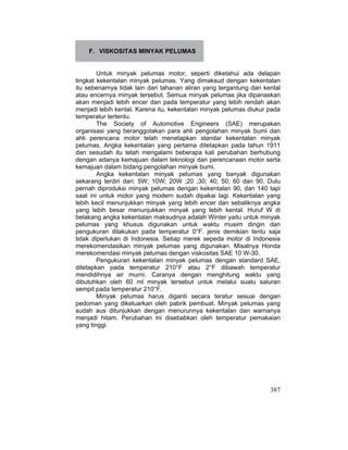 387
F. VISKOSITAS MINYAK PELUMAS
Untuk minyak pelumas motor, seperti diketahui ada delapan
tingkat kekentalan minyak pelumas. Yang dimaksud dengan kekentalan
itu sebenarnya tidak lain dari tahanan aliran yang tergantung dari kental
atau encernya minyak tersebut. Semua minyak pelumas jika dipanaskan
akan menjadi lebih encer dan pada temperatur yang lebih rendah akan
menjadi lebih kental. Karena itu, kekentalan minyak pelumas diukur pada
temperatur tertentu.
The Society of Automotive Engineers (SAE) merupakan
organisasi yang beranggotakan para ahli pengolahan minyak bumi dan
ahli perencana motor telah menetapkan standar kekentalan minyak
pelumas. Angka kekentalan yang pertama ditetapkan pada tahun 1911
dan sesudah itu telah mengalami beberapa kali perubahan berhubung
dengan adanya kemajuan dalam teknologi dan perencanaan motor serta
kemajuan dalam bidang pengolahan minyak bumi.
Angka kekentalan minyak pelumas yang banyak digunakan
sekarang terdiri dari: 5W; 10W; 20W ;20 ;30; 40; 50; 60 dan 90. Dulu
pernah diproduksi minyak pelumas dengan kekentalan 90, dan 140 tapi
saat ini untuk motor yang modern sudah dipakai lagi. Kekentalan yang
lebih kecil menunjukkan minyak yang lebih encer dan sebaliknya angka
yang lebih besar menunjukkan minyak yang lebih kental. Huruf W di
belakang angka kekentalan maksudnya adalah Winter yaitu untuk minyak
pelumas yang khusus digunakan untuk waktu musim dingin dan
pengukuran dilakukan pada temperatur 0°F. jenis demikian tentu saja
tidak diperlukan di Indonesia. Setiap merek sepeda motor di Indonesia
merekomendasikan minyak pelumas yang digunakan. Misalnya Honda
merekomendasi minyak pelumas dengan viskositas SAE 10 W-30.
Pengukuran kekentalan minyak pelumas dengan standard SAE,
ditetapkan pada temperatur 210°F atau 2°F dibawah temperatur
mendidihnya air murni. Caranya dengan menghitung waktu yang
dibutuhkan oleh 60 ml minyak tersebut untuk melalui suatu saluran
sempit pada temperatur 210°F.
Minyak pelumas harus diganti secara teratur sesuai dengan
pedoman yang dikeluarkan oleh pabrik pembuat. Minyak pelumas yang
sudah aus ditunjukkan dengan menurunnya kekentalan dan warnanya
menjadi hitam. Perubahan ini disebabkan oleh temperatur pemakaian
yang tinggi.
 
