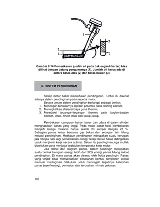 388
Gambar 9.14 Pemeriksaan jumlah oli pada bak engkol (karter) bisa
dilihat dengan batang pengukurnya (1). Jumlah oli harus ada di
antara batas atas (2) dan batas bawah (3)
G. SISTEM PENDINGINAN
Setiap motor bakar memerlukan pendinginan. Untuk itu dikenal
adanya sistem pendinginan pada sepeda motor.
Secara umum sistem pendinginan berfungsi sebagai berikut:
1. Mencegah terbakarnya lapisan pelumas pada dinding silinder.
2. Meningkatkan efisiensi/daya guna thermis.
3. Mereduksi tegangan-tegangan thermis pada bagian-bagian
silinder, torak, cincin torak dan katup-katup.
Pembakaran campuran bahan bakar dan udara di dalam silinder
menghasilkan panas yang tinggi. Pada motor bakar hasil pembakaran
menjadi tenaga mekanis hanya sekitar 23 sampai dengan 28 %.
Sebagian panas keluar bersama gas bekas dan sebagian lain hilang
melalui pendinginan. Meskipun pendinginan merupakan suatu kerugian
jika ditinjau dari segi pemanfaatan energi, tetapi mesin harus didinginkan
untuk menjamin kerja secara optimal. Selain itu pendinginan juga mutlak
diperlukan guna menjaga kestabilan temperatur kerja motor.
Jika dilihat dari diagram panas, sistem pendingin merupakan
suatu bentuk kerugian energi, lebih dari 32% energi panas hilang akibat
pendinginan. Di mana panas akan diserap oleh fluida pendingin. Panas
yang terjadi tidak menyebabkan perubahan bentuk komponen akibat
memuai. Pedinginan dilakukan untuk mencegah terjadinya kelebihan
panas (overheating), pemuaian dan kerusakan minyak pelumas.
 