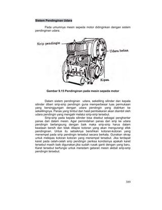 389
Sistem Pendinginan Udara
Pada umumnya mesin sepeda motor didinginkan dengan sistem
pendinginan udara.
Gambar 9.15 Pendinginan pada mesin sepeda motor
Dalam sistem pendinginan udara, sekeliling silinder dan kepala
silinder diberi sirip-sirip pendingin guna memperbesar luas permukaan
yang bersinggungan dengan udara pendingin yang dialirkan ke
sekelilingnya. Panas yang timbul dari hasil pembakaran akan diambil oleh
udara pendingin yang mengalir melalui sirip-sirip tersebut.
Sirip-sirip pada kepala silinder bisa disebut sebagai penghantar
panas dari dalam mesin. Agar pemindahan panas dari sirip ke udara
pendingin berlangsung dengan baik maka sirip-sirip harus dalam
keadaan bersih dan tidak dilapisi kotoran yang akan mengurangi efek
pendinginan. Untuk itu sebaiknya bersihkan kotoran-kotoran yang
menempel pada sirip pendingin tersebut secara berkala. Gunakan skrap
untuk melepas kotoran kotoran yang menempel tersebut. Jika terdapat
karet pada celah-celah sirip pendingin periksa kondisinya apakah karet
tersebut masih baik digunakan,jika sudah rusak ganti dengan yang baru.
Karet tersebut berfungsi untuk meredam getaran mesin akibat sirip-sirip
pendingin tersebut.
 