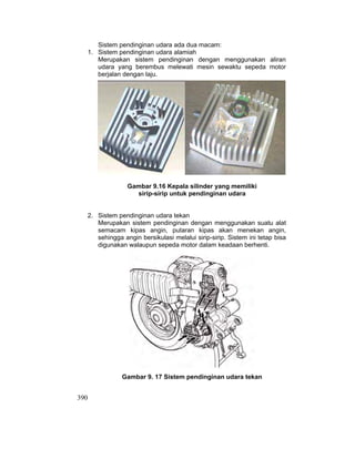 390
Sistem pendinginan udara ada dua macam:
1. Sistem pendinginan udara alamiah
Merupakan sistem pendinginan dengan menggunakan aliran
udara yang berembus melewati mesin sewaktu sepeda motor
berjalan dengan laju.
Gambar 9.16 Kepala silinder yang memiliki
sirip-sirip untuk pendinginan udara
2. Sistem pendinginan udara tekan
Merupakan sistem pendinginan dengan menggunakan suatu alat
semacam kipas angin, putaran kipas akan menekan angin,
sehingga angin bersikulasi melalui sirip-sirip. Sistem ini tetap bisa
digunakan walaupun sepeda motor dalam keadaan berhenti.
Gambar 9. 17 Sistem pendinginan udara tekan
 