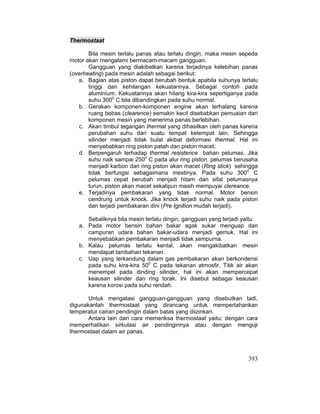 393
Thermostaat
Bila mesin terlalu panas atau terlalu dingin, maka mesin sepeda
motor akan mengalami bermacam-macam gangguan.
Gangguan yang diakibatkan karena terjadinya kelebihan panas
(overheating) pada mesin adalah sebagai berikut:
a. Bagian atas piston dapat berubah bentuk apabila suhunya terlalu
tinggi dan kehilangan kekuatannya. Sebagai contoh pada
aluminium. Kekuatannya akan hilang kira-kira sepertiganya pada
suhu 3000
C bila dibandingkan pada suhu normal.
b. Gerakan komponen-komponen engine akan terhalang karena
ruang bebas (clearence) semakin kecil disebabkan pemuaian dari
komponen mesin yang menerima panas berlebihan.
c. Akan timbul tegangan thermal yang dihasilkan oleh panas karena
perubahan suhu dari suatu tempat ketempat lain. Sehingga
silinder menjadi tidak bulat akibat deformasi thermal. Hal ini
menyebabkan ring piston patah dan piston macet.
d. Berpengaruh terhadap thermal resistence bahan pelumas. Jika
suhu naik sampai 2500
C pada alur ring piston, pelumas berusaha
menjadi karbon dan ring piston akan macet (Ring stick) sehingga
tidak berfungsi sebagaimana mestinya. Pada suhu 3000
C
pelumas cepat berubah menjadi hitam dan sifat pelumasnya
turun, piston akan macet sekalipun masih mempuyai clereance.
e. Terjadinya pembakaran yang tidak normal. Motor bensin
cendrung untuk knock. Jika knock terjadi suhu naik pada piston
dan terjadi pembakaran dini (Pre Ignition mudah terjadi).
Sebaliknya bila mesin terlalu dingin, gangguan yang terjadi yaitu:
a. Pada motor bensin bahan bakar agak sukar menguap dan
campuran udara bahan bakar-udara menjadi gemuk. Hal ini
menyebabkan pembakaran menjadi tidak sempurna.
b. Kalau pelumas terlalu kental, akan mengakibatkan mesin
mendapat tambahan tekanan.
c. Uap yang terkandung dalam gas pembakaran akan berkondensi
pada suhu kira-kira 500
C pada tekanan atmosfir. Titik air akan
menempel pada dinding silinder, hal ini akan mempercepat
keausan silinder dan ring torak. Ini disebut sebagai keausan
karena korosi pada suhu rendah.
Untuk mengatasi gangguan-gangguan yang disebutkan tadi,
digunakanlah thermostaat yang dirancang untuk mempertahankan
temperatur cairan pendingin dalam batas yang diizinkan.
Antara lain dari cara memeriksa thermostaat yaitu: dengan cara
memperhatikan sirkulasi air pendinginnya atau dengan menguji
thermostaat dalam air panas.
 