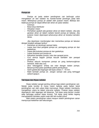 395
Pompa air
Pompa air pada sistem pendinginan cair berfungsi untuk
mengalirkan air dari radiator ke mantel-mantel pendingin pada blok
mesin. Bekerjanya pompa air adalah oleh putaran mesin. Bekerja dan
tidaknya pornpa air dapat dilihat dari aliran air pada radiator.
Caranya:
- Buka tutup distributor
- Hidupkan mesin
- Perhatikan apakah ada gerakan aliran air dalam radiator. Jika ada
gerakan aliran air dalarn radiator berarti pompa air bekerja. Jika
putaran mesin dipercepat seharusnya aliran air tersebut semakin
deras.
Jika diperlukan membongkar dan memeriksa pompa air lakukan
dengan langkah sebagai berikut:
- Keluarkan air pendingin sampai habis.
- Lepas baut baut pengikat pompa air, pemegang pompa air dan
gasketnya.
- Lepas plat dudukan pompa air dan gasketnya.
- Lepas dudukan puli pompa air
- Keluarkan bantalan pompa, rotor dan perapat poros.
- Cuci semua bagian pompa kecuali bantalan dan perapat
porosnya.
- Periksa seluruh komponen pompa air yang berkemungkinan
berkarat, retak atau aus.
- Ukur kelonggaran antara sisi rotor dengan badan pompa.
Besarnya lihat pada spesifikasi pabrik pembuatnya.
- Ganti gasket jika tegangan tali kipas antara 7 - 10 mm.
- Rakit kembali pompa air. Jangan sampai ada yang tertinggal
sekecil apapun.
Tali kipas dan Kipas radiator
Kipas radiator sangat penting artinya bagi sistem pendinginan cair.
Sebab pada kondisi di mana mesin bekerja pada beban berat
pendinginan cair oleh udara tidak mencukupi. Kipas radiator membantu
mengalirkan udara ke dalam sirip-sirip radiator. Putaran kipas radiator
dipengaruhi oleh tegangan tali kipasnya. Tali kipas yang kendor mudah
selip sehingga putaran kipas kurang. Tali kipas yang terlalu tegang
menyebabkan bantalan cepat rusak dan tali mudah putus.
Baik sistem pendinginan udara maupun sistem pendinginan cairan
mempunyai kelebihan dan kekurangan.
 