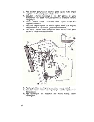 398
3. Ada 2 sistem penyimpanan pelumas pada sepeda motor empat
langkah, sebutkan dan jelaskan keduanya!
4. Sebutkan sekurang-kurangnya 3 tipe dari pompa oli yang
menekan oli pada sistim resirkulasi pelumasan apa beda diantara
ke tiganya?
5. Berapa macam sistem pelumasan untuk sepeda motor dua
langkah? Terangkan !
6. Sebutkan bagian-bagian dari mesin sepeda motor dua langkah
yang memerlukan pelumasan, gambarkan sketsanya!
7. Beri nama bagian yang ditunjukkan oleh nomer-nomer yang
tercantum pada gambar dibawah ini:
8. Apa fungsi sistem pendinginan pada mesin sepeda motor?
9. Sebutkan macam-macam sistem pendinginan pada sepeda motor
dan jelaskan!
10. Apa keuntungan dan kelebihan dari masing-masing sistem
pendinginan?
 