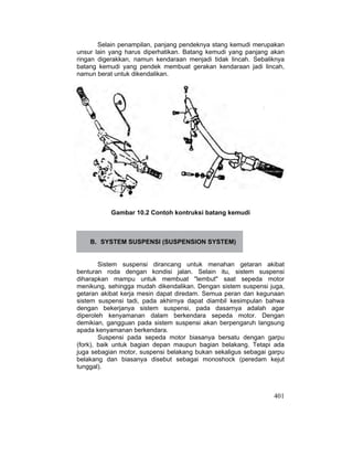 401
Selain penampilan, panjang pendeknya stang kemudi merupakan
unsur lain yang harus diperhatikan. Batang kemudi yang panjang akan
ringan digerakkan, namun kendaraan menjadi tidak lincah. Sebaliknya
batang kemudi yang pendek membuat gerakan kendaraan jadi lincah,
namun berat untuk dikendalikan.
Gambar 10.2 Contoh kontruksi batang kemudi
B. SYSTEM SUSPENSI (SUSPENSION SYSTEM)
Sistem suspensi dirancang untuk menahan getaran akibat
benturan roda dengan kondisi jalan. Selain itu, sistem suspensi
diharapkan mampu untuk membuat "lembut" saat sepeda motor
menikung, sehingga mudah dikendalikan. Dengan sistem suspensi juga,
getaran akibat kerja mesin dapat diredam. Semua peran dan kegunaan
sistem suspensi tadi, pada akhirnya dapat diambil kesimpulan bahwa
dengan bekerjanya sistem suspensi, pada dasarnya adalah agar
diperoleh kenyamanan dalam berkendara sepeda motor. Dengan
demikian, gangguan pada sistem suspensi akan berpengaruh langsung
apada kenyamanan berkendara.
Suspensi pada sepeda motor biasanya bersatu dengan garpu
(fork), baik untuk bagian depan maupun bagian belakang. Tetapi ada
juga sebagian motor, suspensi belakang bukan sekaligus sebagai garpu
belakang dan biasanya disebut sebagai monoshock (peredam kejut
tunggal).
 