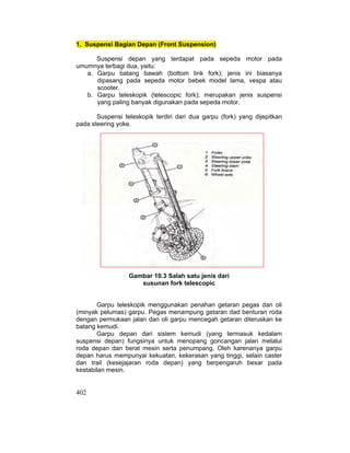 402
1. Suspensi Bagian Depan (Front Suspension)
Suspensi depan yang terdapat pada sepeda motor pada
umumnya terbagi dua, yaitu:
a. Garpu batang bawah (bottom link fork); jenis ini biasanya
dipasang pada sepeda motor bebek model lama, vespa atau
scooter.
b. Garpu teleskopik (telescopic fork); merupakan jenis suspensi
yang paling banyak digunakan pada sepeda motor.
Suspensi teleskopik terdiri dari dua garpu (fork) yang dijepitkan
pada steering yoke.
Gambar 10.3 Salah satu jenis dari
susunan fork telescopic
Garpu teleskopik menggunakan penahan getaran pegas dan oli
(minyak pelumas) garpu. Pegas menampung getaran dad benturan roda
dengan permukaan jalan dan oli garpu mencegah getaran diteruskan ke
batang kemudi.
Garpu depan dari sistem kemudi (yang termasuk kedalam
suspensi depan) fungsinya untuk menopang goncangan jalan melalui
roda depan dan berat mesin serta penumpang. Oleh karenanya garpu
depan harus mempunyai kekuatan, kekerasan yang tinggi, selain caster
dan trail (kesejajaran roda depan) yang berpengaruh besar pada
kestabilan mesin.
 