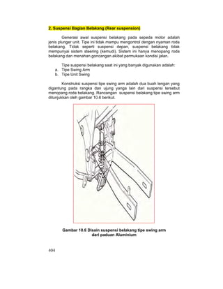 404
2. Suspensi Bagian Belakang (Rear suspension)
Generasi awal suspensi belakang pada sepeda motor adalah
jenis plunger unit. Tipe ini tidak mampu mengontrol dengan nyaman roda
belakang. Tidak seperti suspensi depan, suspensi belakang tidak
mempunyai sistem steering (kemudi). Sistem ini hanya menopang roda
belakang dan menahan goncangan akibat permukaan kondisi jalan.
Tipe suspensi belakang saat ini yang banyak digunakan adalah:
a. Tipe Swing Arm
b. Tipe Unit Swing
Konstruksi suspensi tipe swing arm adalah dua buah lengan yang
digantung pada rangka dan ujung yanga lain dari suspensi tersebut
menopang roda belakang. Rancangan suspensi belakang tipe swing arm
ditunjukkan oleh gambar 10.6 berikut.
Gambar 10.6 Disain suspensi belakang tipe swing arm
dari paduan Aluminium
 