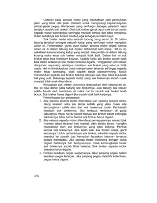 406
Getaran pada sepeda motor yang disebabkan oleh permukaan
jalan yang tidak rata perlu diredam untuk mengurangi kejutan-kejutan
akibat gerak pegas. Komponen yang berfungsi sebagai peredam kejut
tersebut adalah sok breker. Oleh sok breker gerak ayun naik turun badan
sepeda motor diperlambat sehingga menjadi lembut dan tidak mengejut.
Itulah sebabnya sok breker disebut juga sebagai peredam kejut.
Sok breker terdiri atas sebuah tabung yang berisi oli. Di dalam
tabung tersebut terdapat sebuah katup yang berfungsi untuk mengatur
aliran oli. Perlambatan gerak ayun badan sepeda motor terjadi karena
aliran oli di dalam tabung sok breker terhambat oleh katup. Hal ini di-
sebabkan karena lubang katup yang sempit. Jika jumlah oli dalam tabung
kurang maka kerja sok breker menjadi tidak baik. Dalam hal ini sok
breker tidak bisa meredam kejutan. Apabila kerja sok breker sudah tidak
baik maka sebaiknya sok breker tersebut diganti. Penggantian sok breker
dianjurkan sepasang sekaligus meskipun sok breker yang satunya tidak
rusak. Hal ini dimaksudkan untuk menyamakan tekanan sehingga sepeda
motor tetap seimbang, tidak seperti berat sebelah/miring. Untuk
menentukan apakah sok breker bekerja dengan baik atau tidak bukanlah
hal yang sulit. Biasanya sepeda motor yang sok brekernya sudah rusak
menjadi tidak enak dikendarai.
Kerusakan sok breker umumnya disebabkan oleh kebocoran oli.
Hal ini bisa dilihat pada tabung sok brekernya. Jika tabung sok breker
selalu basah oleh rembesan oli maka hal itu berarti sok breker telah
bocor. Sok breker harus diganti jika sudah tidak baik kerjanya.
Pemeriksaan dan perawatan:
1. Jika selama sepeda motor dikendarai dan kadang sepeda motor
oleng kesalah satu sisi tanpa sebab yang jelas maka ada
kemungkinan salah satu dari sok brekernya rusak. Periksalah
keadaan sok brekernya. Jika terdapat rembesan oli pada
tabungnya maka hal itu berarti bahwa sok breker bocor sehingga
tekanannya tidak sama. Kedua sok breker harus diganti.
2. Jika selama sepeda motor dikendarai pemegasannya terasa tidak
nyaman tetapi tekanan ban normal, tidak terlalu keras, mungkin
disebabkan oleh sok brekernya yang tidak bekerja. Periksa
semua sok brekernya. Jika salah satu sok breker rusak, ganti
keduanya. Untuk pemeriksaan sok breker, tekanlah sepeda motor
tersebut ke bawah dan kemudian lepaskan tekanan tersebut
secara mendadak. Jika sepeda motor melenting dengan cepat
bagian badannya dan berayun-ayun maka kemungkinan besar
sok brekernya sudah tidak bekerja. Sok breker sepeda motor
tersebut harus diganti.
3. Periksa keadaan pegas suspensinya. Ukur panjang pegas dalam
keadaan pegas terlepas. Jika panjang pegas melebihi ketentuan,
pegas harus diganti.
 