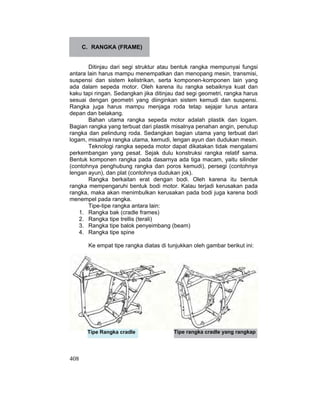 408
C. RANGKA (FRAME)
Ditinjau dari segi struktur atau bentuk rangka mempunyai fungsi
antara lain harus mampu menempatkan dan menopang mesin, transmisi,
suspensi dan sistem kelistrikan, serta komponen-komponen lain yang
ada dalam sepeda motor. Oleh karena itu rangka sebaiknya kuat dan
kaku tapi ringan. Sedangkan jika ditinjau dad segi geometri, rangka harus
sesuai dengan geometri yang diinginkan sistem kemudi dan suspensi.
Rangka juga harus mampu menjaga roda tetap sejajar lurus antara
depan dan belakang.
Bahan utama rangka sepeda motor adalah plastik dan logam.
Bagian rangka yang terbuat dari plastik misalnya penahan angin, penutup
rangka dan pelindung roda. Sedangkan bagian utama yang terbuat dari
logam, misalnya rangka utama, kemudi, lengan ayun dan dudukan mesin.
Teknologi rangka sepeda motor dapat dikatakan tidak mengalami
perkembangan yang pesat. Sejak dulu konstruksi rangka relatif sama.
Bentuk komponen rangka pada dasarnya ada tiga macam, yaitu silinder
(contohnya penghubung rangka dan poros kemudi), persegi (contohnya
lengan ayun), dan plat (contohnya dudukan jok).
Rangka berkaitan erat dengan bodi. Oleh karena itu bentuk
rangka mempengaruhi bentuk bodi motor. Kalau terjadi kerusakan pada
rangka, maka akan menimbulkan kerusakan pada bodi juga karena bodi
menempel pada rangka.
Tipe-tipe rangka antara lain:
1. Rangka bak (cradle frames)
2. Rangka tipe trellis (terali)
3. Rangka tipe balok penyeimbang (beam)
4. Rangka tipe spine
Ke empat tipe rangka diatas di tunjukkan oleh gambar berikut ini:
Tipe Rangka cradle Tipe rangka cradle yang rangkap
 