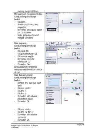 Page | 18Belajar Cepat Desain Mesin 3D dengan
Solidworks
panjang menjadi 200mm
Merubah garis menjadi centerline
Langkah-langkah sebagai
berikut:
- Klik garis
- Akan muncul dialog line
properties
- Beri tanda check pada option
for contrucsion
- Maka garis akan berubah
menjadi centerline
Buat lingkaran
Langkah-langkah sebagai
berikut:
- Klik circle (1)
- Klik pusat lingkaran (2)
- Klik sembarang (3)
- Beri tanda check for
contrucsion (4)
- Kemudian Oke
Berikan diameter lingkaran
dengan smart dimension sebesar
40 mm
Buat dua garis sejajar
Langkah-langkah sebagai
berikut:
- Dengan line buat dua buah
garis
- Klik add relation
- Klik line 1
- Klik line 2
- Kemudian pilih relation
parallel dan equal
- Kemudian OK
- Klik add relation
- Klik line 1,2 dan 3
- Kemudian pilih relation
symmetric
- Kemudian OK
 