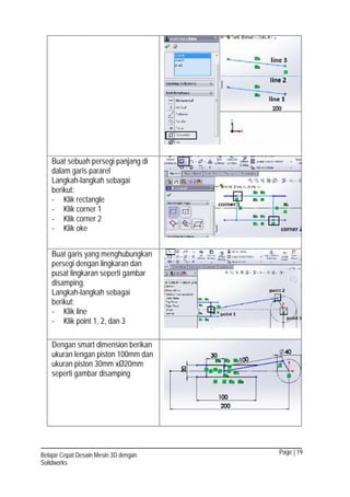 Page | 19Belajar Cepat Desain Mesin 3D dengan
Solidworks
Buat sebuah persegi panjang di
dalam garis pararel
Langkah-langkah sebagai
berikut:
- Klik rectangle
- Klik corner 1
- Klik corner 2
- Klik oke
Buat garis yang menghubungkan
persegi dengan lingkaran dan
pusat lingkaran seperti gambar
disamping.
Langkah-langkah sebagai
berikut:
- Klik line
- Klik point 1, 2, dan 3
Dengan smart dimension berikan
ukuran lengan piston 100mm dan
ukuran piston 30mm xØ20mm
seperti gambar disamping
 