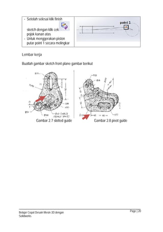 Page | 20Belajar Cepat Desain Mesin 3D dengan
Solidworks
- Setelah selesai klik finish
sketch dengan klik cek
pojok kanan atas
- Untuk menggerakan piston
putar point 1 secara melingkar
Lembar kerja
Buatlah gambar sketch front plane gambar berikut
Gambar 2.7 slotted guide Gambar 2.8 pivot guide
 