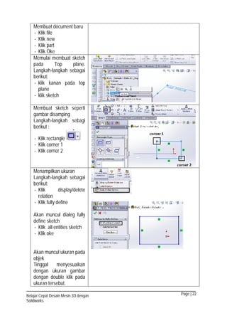 Page | 22Belajar Cepat Desain Mesin 3D dengan
Solidworks
Membuat document baru
- Klik file
- Klik new
- Klik part
- Klik Oke
Memulai membuat sketch
pada Top plane.
Langkah-langkah sebagai
berikut:
- klik kanan pada top
plane
- klik sketch
Membuat sketch seperti
gambar disamping
Langkah-langkah sebagi
berikut :
- Klik rectangle
- Klik corner 1
- Klik corner 2
Menampilkan ukuran
Langkah-langkah sebagai
berikut:
- Klik display/delete
relation
- Klik fully define
Akan muncul dialeg fully
define sketch
- Klik all entities sketch
- Klik oke
Akan muncul ukuran pada
objek
Tinggal menyesuaikan
dengan ukuran gambar
dengan double klik pada
ukuran tersebut.
 