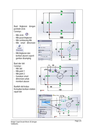 Page | 23Belajar Cepat Desain Mesin 3D dengan
Solidworks
Buat lingkaran dengan
perintah circle
Caranya :
- Klik circle
- Klik pusat lingkaran
- Klik sembarang titik
- Klik smart dimension
- Klik lingkaran dan
berikan ukuran seperti
gambar disamping
Buat alur slot
Caranya :
- Klik slot
- Klik point 1
- Klik point 2
- Gunakan smart
dimension untuk
memberi ukuran
Buatlah slot kedua
Kemudian berikan relation
equal slot
 