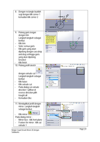 Page | 27Belajar Cepat Desain Mesin 3D dengan
Solidworks
8. Dengan rectangle buatlah
segi dengan klik corner 1
kemudian klik corner 2
9. Potong garis tengan
dengan trim
Langkah-langkah sebagai
berikut:
- Klik trim
- Selec semua garis
- Klik garis yang akan
dipotong dengan cara drop
and drag sehingga garis
yang akan dipotong
terselect
- Klik finish
10. Potong profil sketch
dengan extrude cut
Langkah-langkah sebagai
berikut:
- Klik future
- Klik extrude cut
- Pada dialog cut extrude
direction 1 pilihan di
reverse direction pilih
trought all
- Kemudian Oke
11. Menduplikat profil dengan
mirror. Langkah-langkah
sebagai berikut:
- Klik mirror
Pada dialog mirror :
- Mirror face : klik front plane
- Feature for mirror : klik cut
extrude 1
 