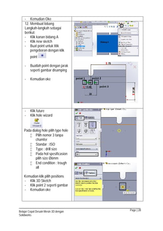 Page | 28Belajar Cepat Desain Mesin 3D dengan
Solidworks
- Kemudian Oke
12. Membuat lobang
Langkah-langkah sebagai
berikut:
- Klik kanan bidang A
- Klik new sketch
- Buat point untuk titik
pengeboran dengan klik
point
- Buatlah point dengan jarak
seperti gambar disamping
- Kemudian oke
- Klik future
- Klik hole wizard
Pada dialog hole pilih type hole
 Pilih nomor 3 tanpa
chamfer
 Standar : ISO
 Type : drill size
 Pada hol spesificasion
pilih size Ø6mm
 End condition : trough
all
Kemudian klik pilih positions
- Klik 3D Sketch
- Klik point 2 seperti gambar
- Kemudian oke
 