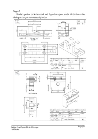 Page | 31Belajar Cepat Desain Mesin 3D dengan
Solidworks
Tugas 1
Buatlah gambar berikut menjadi part 2 gambar ragum benda silinder kemudian
di simpan dengan nama sesuai gambar
 
