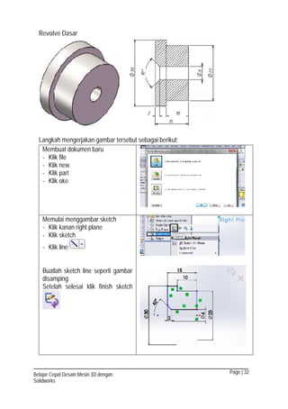 Page | 32Belajar Cepat Desain Mesin 3D dengan
Solidworks
Revolve Dasar
Langkah mengerjakan gambar tersebut sebagai berikut:
Membuat dokumen baru
- Klik file
- Klik new
- Klik part
- Klik oke
Memulai menggambar sketch
- Klik kanan right plane
- Klik sketch
- Klik line
Buatlah sketch line seperti gambar
disamping
Setelah selesai klik finish sketch
 