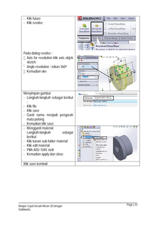 Page | 33Belajar Cepat Desain Mesin 3D dengan
Solidworks
- Klik future
- Klik revolve
Pada dialog revolve :
 Axis for revolution klik axis objek
sketch

Angle revolution : isikan 3600
 Kemudian oke
Menyimpan gambar
- Langkah-langkah sebagai berikut
:
- Klik file
- Klik save
- Ganti nama menjadi pengarah
mata potong
- Kemudian klik save
- Mengganti material
Langkah-langkah sebagai
berikut:
- Klik kanan sub folder material
- Klik edit material
- Pilih AISI 1045 stell
- Kemudian apply dan close
Klik save kembali
 