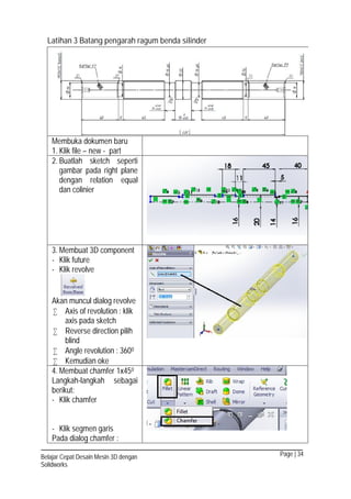Page | 34Belajar Cepat Desain Mesin 3D dengan
Solidworks
Latihan 3 Batang pengarah ragum benda silinder
Membuka dokumen baru
1. Klik file – new - part
2. Buatlah sketch seperti
gambar pada right plane
dengan relation equal
dan colinier
3. Membuat 3D component
- Klik future
- Klik revolve
Akan muncul dialog revolve
 Axis of revolution : klik
axis pada sketch
 Reverse direction pilih
blind
 Angle revolution : 3600
 Kemudian oke
4. Membuat chamfer 1x450
Langkah-langkah sebagai
berikut:
- Klik chamfer
- Klik segmen garis
Pada dialog chamfer :
 