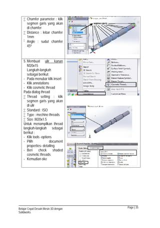 Page | 35Belajar Cepat Desain Mesin 3D dengan
Solidworks
 Chamfer parameter : klik
segmen garis yang akan
di chamfer
 Distance : lebar chamfer
1mm

Angle : sudut chamfer
450
5. Membuat ulir kanan
M20x15
Langkah-langkah
sebagai berikut:
- Pada menubar klik insert
- Klik annotations
- Klik cosmetic thread
Pada dialog thread
 Thread setting : klik
segmen garis yang akan
di ulir
 Standard : ISO
 Type : mechine threads
 Size :M20x1.5
Untuk menampilkan thread
langkah-langkah sebagai
berikut :
- Klik tools -options
- Pilih document
properties- detailing
- Beri check shaded
cosmetic threads
- Kemudian oke
 