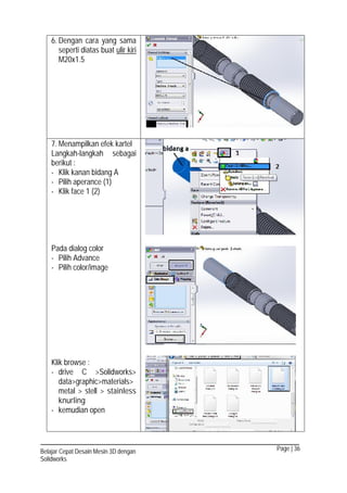Page | 36Belajar Cepat Desain Mesin 3D dengan
Solidworks
6. Dengan cara yang sama
seperti diatas buat ulir kiri
M20x1.5
7. Menampilkan efek kartel
Langkah-langkah sebagai
berikut :
- Klik kanan bidang A
- Pilih aperance (1)
- Klik face 1 (2)
Pada dialog color
- Pilih Advance
- Pilih color/image
Klik browse :
- drive C >Solidworks>
data>graphic>materials>
metal > stell > stainless
knurling
- kemudian open
 