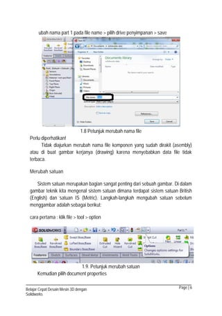 Page | 6Belajar Cepat Desain Mesin 3D dengan
Solidworks
ubah nama part 1 pada file name > pilih drive penyimpanan > save
1.8 Petunjuk merubah nama file
Perlu diperhatikan!
Tidak diajurkan merubah nama file komponen yang sudah dirakit (asembly)
atau di buat gambar kerjanya (drawing) karena menyebabkan data file tidak
terbaca.
Merubah satuan
Sistem satuan merupakan bagian sangat penting dari sebuah gambar. Di dalam
gambar teknik kita mengenal sistem satuan dimana terdapat sistem satuan British
(English) dan satuan IS (Metric). Langkah-langkah mengubah satuan sebelum
menggambar adalah sebagai berikut:
cara pertama : klik file > tool > option
1.9. Petunjuk merubah satuan
Kemudian pilih document properties
 