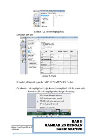 Page | 7Belajar Cepat Desain Mesin 3D dengan
Solidworks
Gambar 1.20. document properties
Kemudian pilih unit
Gambar 1.21 unit
Kemudian pilihlah unit properties MMS, CGS, MMGS, IPS, Custom
Cara kedua : klik segitiga kecil pojok kanan bawah pilihlah edit document units
kemudian pilih unit yang digunakan dengan di centang
Gambar 1.22 unit properties
BAB II
GAMBAR 2D DENGAN
BASIC SKETCH
 