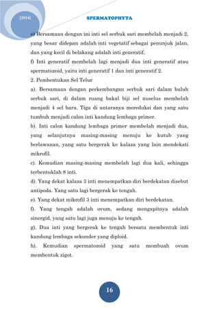 SPERMATOPHYTA
16
Jan. 1[2014]
e) Bersamaan dengan ini inti sel serbuk sari membelah menjadi 2,
yang besar didepan adalah inti vegetatif sebagai penunjuk jalan,
dan yang kecil di belakang adalah inti generatif.
f) Inti generatif membelah lagi menjadi dua inti generatif atau
spermatozoid, yaitu inti generatif 1 dan inti generatif 2.
2. Pembentukan Sel Telur
a). Bersamaan dengan perkembangan serbuk sari dalam buluh
serbuk sari, di dalam ruang bakal biji sel nuselus membelah
menjadi 4 sel baru. Tiga di antaranya mereduksi dan yang satu
tumbuh menjadi calon inti kandung lembaga primer.
b). Inti calon kandung lembaga primer membelah menjadi dua,
yang selanjutnya masing-masing menuju ke kutub yang
berlawanan, yang satu bergerak ke kalaza yang lain mendekati
mikrofil.
c). Kemudian masing-masing membelah lagi dua kali, sehingga
terbentuklah 8 inti.
d). Yang dekat kalaza 3 inti menempatkan diri berdekatan disebut
antipoda. Yang satu lagi bergerak ke tengah.
e). Yang dekat mikrofil 3 inti menempatkan diri berdekatan.
f). Yang tengah adalah ovum, sedang mengapitnya adalah
sinergid, yang satu lagi juga menuju ke tengah.
g). Dua inti yang bergerak ke tengah bersatu membentuk inti
kandung lembaga sekunder yang diploid.
h). Kemudian spermatozoid yang satu membuah ovum
membentuk zigot.
 
