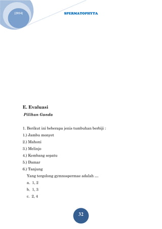 SPERMATOPHYTA
32
Jan. 1[2014]
E. Evaluasi
Pilihan Ganda
1. Berikut ini beberapa jenis tumbuhan berbiji :
1.) Jambu monyet
2.) Mahoni
3.) Melinjo
4.) Kembang sepatu
5.) Damar
6.) Tanjung
Yang tergolong gymnospermae adalah …
a. 1, 2
b. 1, 3
c. 2, 4
 