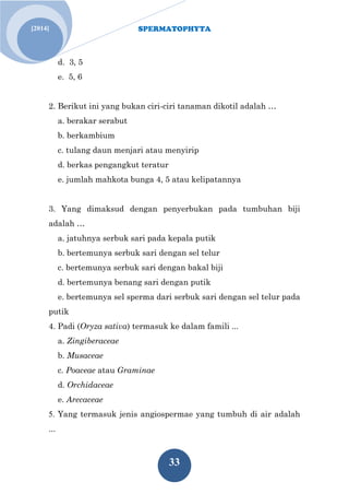 SPERMATOPHYTA
33
[2014]
d. 3, 5
e. 5, 6
2. Berikut ini yang bukan ciri-ciri tanaman dikotil adalah …
a. berakar serabut
b. berkambium
c. tulang daun menjari atau menyirip
d. berkas pengangkut teratur
e. jumlah mahkota bunga 4, 5 atau kelipatannya
3. Yang dimaksud dengan penyerbukan pada tumbuhan biji
adalah …
a. jatuhnya serbuk sari pada kepala putik
b. bertemunya serbuk sari dengan sel telur
c. bertemunya serbuk sari dengan bakal biji
d. bertemunya benang sari dengan putik
e. bertemunya sel sperma dari serbuk sari dengan sel telur pada
putik
4. Padi (Oryza sativa) termasuk ke dalam famili ...
a. Zingiberaceae
b. Musaceae
c. Poaceae atau Graminae
d. Orchidaceae
e. Arecaceae
5. Yang termasuk jenis angiospermae yang tumbuh di air adalah
...
 