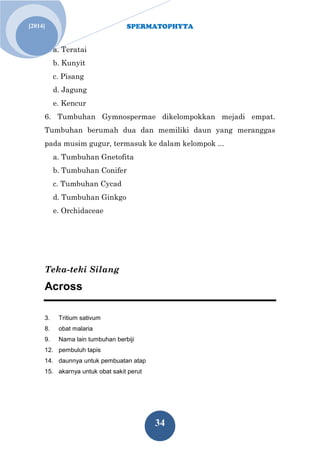 SPERMATOPHYTA
34
Jan. 1[2014]
a. Teratai
b. Kunyit
c. Pisang
d. Jagung
e. Kencur
6. Tumbuhan Gymnospermae dikelompokkan mejadi empat.
Tumbuhan berumah dua dan memiliki daun yang meranggas
pada musim gugur, termasuk ke dalam kelompok ...
a. Tumbuhan Gnetofita
b. Tumbuhan Conifer
c. Tumbuhan Cycad
d. Tumbuhan Ginkgo
e. Orchidaceae
Teka-teki Silang
Across
3. Tritium sativum
8. obat malaria
9. Nama lain tumbuhan berbiji
12. pembuluh tapis
14. daunnya untuk pembuatan atap
15. akarnya untuk obat sakit perut
 
