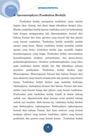 SPERMATOPHYTA
4
Jan. 1[2014]
A. Spermatophyta (Tumbuhan Berbiji)
Tumbuhan berbiji merupakan tumbuhan sejati karena
bagian akar, batang, dan daun dapat dibedakan dengan jelas.
Disebut tumbuhan berbiji karena tumbuhan jenis ini berkembang
biak dengan menggunakan biji. Spermatophyta berasal dari
bahasa Yunani dari kata spermae yang berarti biji dan phyton
yang berarti tumbuhan. Tumbuhan berbiji memiliki jumlah
spesies yang besar. Selain tumbuhan berbiji memiliki jumlah
spesies yang besar, tumbuhan berbiji juga memiliki tingkat
keanekaragaman yang tinggi. Tumbuhan berbiji menunjukkan
keanekaragaman struktur, pertumbuhan, dan proses-proses
perkembangbiakannya. Struktur perkembangbiakan yang khas
pada tumbuhan berbiji adalah biji. Biji dihasilkan melalui
peristiwa pembuahan. Tumbuhan berbiji disebut juga
Phanerogamae. Phanerogamae berasal dari bahasa Yunani dari
kata phaneros yang berarti tampak jelas dan gamein yang berarti
kawin. Tumbuhan berbiji disebut juga tumbuha berbunga
(Anthophyta). Anthophyta berasal dari bahasa Yunani dari kata
anthos yang berarti bunga dan phyton yang berarti tumbuhan.
Pembuahan pada tumbuhan berbiji terjadi di dalam tabung
serbuk sari. Spermatozoid akan menuju ovum melalui tabung
serbuk sari tersebut. Oleh karena itu, tumbuhan berbiji disebut
juga Embryophyta siphonogamae. Embryophyta siphonogamae
berasal dari bahasa Yunani dari kata embryon yang berarti
lembaga, phyton yang berarti tumbuhan, siphon yang berarti
pembuluh, dan gamein yang berarti kawin. Tumbuhan berbiji
 