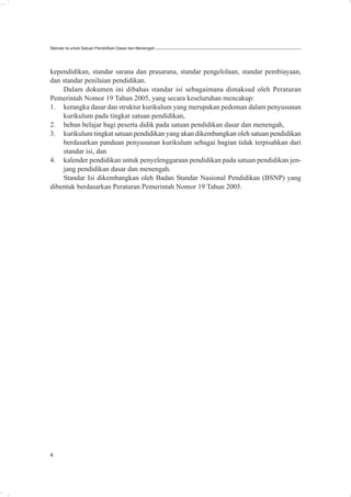 Standar Isi untuk Satuan Pendidikan Dasar dan Menengah




kependidikan, standar sarana dan prasarana, standar pengelolaan, standar pembiayaan,
dan standar penilaian pendidikan.
    Dalam dokumen ini dibahas standar isi sebagaimana dimaksud oleh Peraturan
Pemerintah Nomor 19 Tahun 2005, yang secara keseluruhan mencakup:
1. kerangka dasar dan struktur kurikulum yang merupakan pedoman dalam penyusunan
    kurikulum pada tingkat satuan pendidikan,
2. beban belajar bagi peserta didik pada satuan pendidikan dasar dan menengah,
3. kurikulum tingkat satuan pendidikan yang akan dikembangkan oleh satuan pendidikan
    berdasarkan panduan penyusunan kurikulum sebagai bagian tidak terpisahkan dari
    standar isi, dan
4. kalender pendidikan untuk penyelenggaraan pendidikan pada satuan pendidikan jen-
    jang pendidikan dasar dan menengah.
    Standar Isi dikembangkan oleh Badan Standar Nasional Pendidikan (BSNP) yang
dibentuk berdasarkan Peraturan Pemerintah Nomor 19 Tahun 2005.




4
 