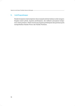 Standar Isi untuk Satuan Pendidikan Dasar dan Menengah




E.      Arah Pengembangan

        Standar kompetensi dan kompetensi dasar menjadi arah dan landasan untuk mengem-
        bangkan materi pokok, kegiatan pembelajaran, dan indikator pencapaian kompe-
        tensi untuk penilaian. Dalam merancang kegiatan pembelajaran dan penilaian perlu
        memperhatikan Standar Proses dan Standar Penilaian.




96
 