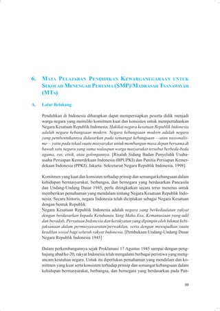 6.   M ATA PELAJARAN PENDIDIKAN K EWARGANEGARAAN UNTUK
     SEKOLAH MENENGAH PERTAMA (SMP)/MADRASAH TSANAWIYAH
     (MTS)
A.   Latar Belakang

     Pendidikan di Indonesia diharapkan dapat mempersiapkan peserta didik menjadi
     warga negara yang memiliki komitmen kuat dan konsisten untuk mempertahankan
     Negara Kesatuan Republik Indonesia. Hakikat negara kesatuan Republik Indonesia
     adalah negara kebangsaan modern. Negara kebangsaan modern adalah negara
     yang pembentukannya didasarkan pada semangat kebangsaan —atau nasionalis-
     me— yaitu pada tekad suatu masyarakat untuk membangun masa depan bersama di
     bawah satu negara yang sama walaupun warga masyarakat tersebut berbeda-beda
     agama, ras, etnik, atau golongannya. [Risalah Sidang Badan Penyelidik Usaha-
     usaha Persiapan Kemerdekaan Indonesia (BPUPKI) dan Panitia Persiapan Kemer-
     dekaan Indonesia (PPKI), Jakarta: Sekretariat Negara Republik Indonesia, 1998].

     Komitmen yang kuat dan konsisten terhadap prinsip dan semangat kebangsaan dalam
     kehidupan bermasyarakat, berbangsa, dan bernegara yang berdasarkan Pancasila
     dan Undang-Undang Dasar 1945, perlu ditingkatkan secara terus menerus untuk
     memberikan pemahaman yang mendalam tentang Negara Kesatuan Republik Indo-
     nesia. Secara historis, negara Indonesia telah diciptakan sebagai Negara Kesatuan
     dengan bentuk Republik.
     Negara Kesatuan Republik Indonesia adalah negara yang berkedaulatan rakyat
     dengan berdasarkan kepada Ketuhanan Yang Maha Esa, Kemanusiaan yang adil
     dan beradab, Persatuan Indonesia dan kerakyatan yang dipimpin oleh hikmat kebi-
     jaksanaan dalam permusyawaratan/perwakilan, serta dengan mewujudkan suatu
     keadilan sosial bagi seluruh rakyat Indonesia. [Pembukaan Undang-Undang Dasar
     Negara Republik Indonesia 1945]

     Dalam perkembangannya sejak Proklamasi 17 Agustus 1945 sampai dengan peng-
     hujung abad ke-20, rakyat Indonesia telah mengalami berbagai peristiwa yang meng-
     ancam keutuhan negara. Untuk itu diperlukan pemahaman yang mendalam dan ko-
     mitmen yang kuat serta konsisten terhadap prinsip dan semangat kebangsaan dalam
     kehidupan bermasyarakat, berbangsa, dan bernegara yang berdasarkan pada Pan-


                                                                                   99
 
