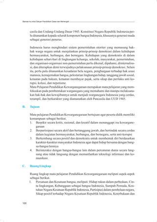 Standar Isi untuk Satuan Pendidikan Dasar dan Menengah




        casila dan Undang-Undang Dasar 1945. Konstitusi Negara Republik Indonesia per-
        lu ditanamkan kepada seluruh komponen bangsa Indonesia, khususnya generasi muda
        sebagai generasi penerus.

        Indonesia harus menghindari sistem pemerintahan otoriter yang memasung hak-
        hak warga negara untuk menjalankan prinsip-prinsip demokrasi dalam kehidupan
        bermasyarakat, berbangsa, dan bernegara. Kehidupan yang demokratis di dalam
        kehidupan sehari-hari di lingkungan keluarga, sekolah, masyarakat, pemerintahan,
        dan organisasi-organisasi non-pemerintahan perlu dikenal, dipahami, diinternalisa-
        si, dan diterapkan demi terwujudnya pelaksanaan prinsip-prinsip demokrasi. Selain
        itu, perlu pula ditanamkan kesadaran bela negara, penghargaan terhadap hak azasi
        manusia, kemajemukan bangsa, pelestarian lingkungan hidup, tanggung jawab sosial,
        ketaatan pada hukum, ketaatan membayar pajak, serta sikap dan perilaku anti ko-
        rupsi, kolusi, dan nepotisme.
        Mata Pelajaran Pendidikan Kewarganegaraan merupakan mata pelajaran yang mem-
        fokuskan pada pembentukan warganegara yang memahami dan mampu melaksana-
        kan hak-hak dan kewajibannya untuk menjadi warganegara Indonesia yang cerdas,
        terampil, dan berkarakter yang diamanatkan oleh Pancasila dan UUD 1945.

B.      Tujuan

        Mata pelajaran Pendidikan Kewarganegaraan bertujuan agar peserta didik memiliki
        kemampuan sebagai berikut.
        1. Berpikir secara kritis, rasional, dan kreatif dalam menanggapi isu kewargane-
            garaan
        2. Berpartisipasi secara aktif dan bertanggung jawab, dan bertindak secara cerdas
            dalam kegiatan bermasyarakat, berbangsa, dan bernegara, serta anti-korupsi
        3. Berkembang secara positif dan demokratis untuk membentuk diri berdasarkan
            karakter-karakter masyarakat Indonesia agar dapat hidup bersama dengan bang-
            sa-bangsa lainnya
        4. Berinteraksi dengan bangsa-bangsa lain dalam percaturan dunia secara lang-
            sung atau tidak langsung dengan memanfaatkan teknologi informasi dan ko-
            munikasi.

C.      Ruang Lingkup

       Ruang lingkup mata pelajaran Pendidikan Kewarganegaraan meliputi aspek-aspek
       sebagai berikut.
       1. Persatuan dan Kesatuan bangsa, meliputi: Hidup rukun dalam perbedaan, Cin-
           ta lingkungan, Kebanggaan sebagai bangsa Indonesia, Sumpah Pemuda, Keu-
           tuhan Negara Kesatuan Republik Indonesia, Partisipasi dalam pembelaan negara,
           Sikap positif terhadap Negara Kesatuan Republik Indonesia, Keterbukaan dan

100
 