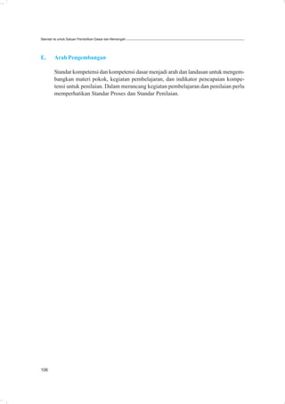 Standar Isi untuk Satuan Pendidikan Dasar dan Menengah




E.      Arah Pengembangan

        Standar kompetensi dan kompetensi dasar menjadi arah dan landasan untuk mengem-
        bangkan materi pokok, kegiatan pembelajaran, dan indikator pencapaian kompe-
        tensi untuk penilaian. Dalam merancang kegiatan pembelajaran dan penilaian perlu
        memperhatikan Standar Proses dan Standar Penilaian.




106
 