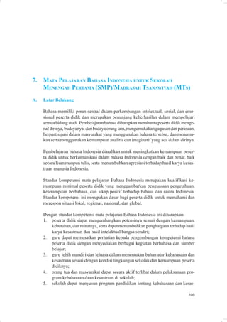 7.   MATA PELAJARAN BAHASA INDONESIA UNTUK SEKOLAH
     MENENGAH PERTAMA (SMP)/MADRASAH TSANAWIYAH (MTS)
A.   Latar Belakang

     Bahasa memiliki peran sentral dalam perkembangan intelektual, sosial, dan emo-
     sional peserta didik dan merupakan penunjang keberhasilan dalam mempelajari
     semua bidang studi. Pembelajaran bahasa diharapkan membantu peserta didik menge-
     nal dirinya, budayanya, dan budaya orang lain, mengemukakan gagasan dan perasaan,
     berpartisipasi dalam masyarakat yang menggunakan bahasa tersebut, dan menemu-
     kan serta menggunakan kemampuan analitis dan imaginatif yang ada dalam dirinya.

     Pembelajaran bahasa Indonesia diarahkan untuk meningkatkan kemampuan peser-
     ta didik untuk berkomunikasi dalam bahasa Indonesia dengan baik dan benar, baik
     secara lisan maupun tulis, serta menumbuhkan apresiasi terhadap hasil karya kesas-
     traan manusia Indonesia.

     Standar kompetensi mata pelajaran Bahasa Indonesia merupakan kualifikasi ke-
     mampuan minimal peserta didik yang menggambarkan penguasaan pengetahuan,
     keterampilan berbahasa, dan sikap positif terhadap bahasa dan sastra Indonesia.
     Standar kompetensi ini merupakan dasar bagi peserta didik untuk memahami dan
     merespon situasi lokal, regional, nasional, dan global.

     Dengan standar kompetensi mata pelajaran Bahasa Indonesia ini diharapkan:
     1. peserta didik dapat mengembangkan potensinya sesuai dengan kemampuan,
        kebutuhan, dan minatnya, serta dapat menumbuhkan penghargaan terhadap hasil
        karya kesastraan dan hasil intelektual bangsa sendiri;
     2. guru dapat memusatkan perhatian kepada pengembangan kompetensi bahasa
        peserta didik dengan menyediakan berbagai kegiatan berbahasa dan sumber
        belajar;
     3. guru lebih mandiri dan leluasa dalam menentukan bahan ajar kebahasaan dan
        kesastraan sesuai dengan kondisi lingkungan sekolah dan kemampuan peserta
        didiknya;
     4. orang tua dan masyarakat dapat secara aktif terlibat dalam pelaksanaan pro-
        gram kebahasaan daan kesastraan di sekolah;
     5. sekolah dapat menyusun program pendidikan tentang kebahasaan dan kesas-

                                                                                   109
 