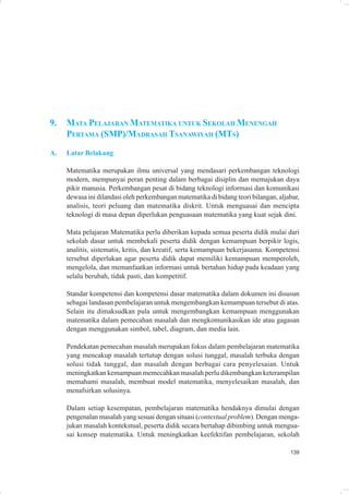9.   MATA PELAJARAN MATEMATIKA UNTUK SEKOLAH MENENGAH
     PERTAMA (SMP)/MADRASAH TSANAWIYAH (MTS)
A.   Latar Belakang

     Matematika merupakan ilmu universal yang mendasari perkembangan teknologi
     modern, mempunyai peran penting dalam berbagai disiplin dan memajukan daya
     pikir manusia. Perkembangan pesat di bidang teknologi informasi dan komunikasi
     dewasa ini dilandasi oleh perkembangan matematika di bidang teori bilangan, aljabar,
     analisis, teori peluang dan matematika diskrit. Untuk menguasai dan mencipta
     teknologi di masa depan diperlukan penguasaan matematika yang kuat sejak dini.

     Mata pelajaran Matematika perlu diberikan kepada semua peserta didik mulai dari
     sekolah dasar untuk membekali peserta didik dengan kemampuan berpikir logis,
     analitis, sistematis, kritis, dan kreatif, serta kemampuan bekerjasama. Kompetensi
     tersebut diperlukan agar peserta didik dapat memiliki kemampuan memperoleh,
     mengelola, dan memanfaatkan informasi untuk bertahan hidup pada keadaan yang
     selalu berubah, tidak pasti, dan kompetitif.

     Standar kompetensi dan kompetensi dasar matematika dalam dokumen ini disusun
     sebagai landasan pembelajaran untuk mengembangkan kemampuan tersebut di atas.
     Selain itu dimaksudkan pula untuk mengembangkan kemampuan menggunakan
     matematika dalam pemecahan masalah dan mengkomunikasikan ide atau gagasan
     dengan menggunakan simbol, tabel, diagram, dan media lain.

     Pendekatan pemecahan masalah merupakan fokus dalam pembelajaran matematika
     yang mencakup masalah tertutup dengan solusi tunggal, masalah terbuka dengan
     solusi tidak tunggal, dan masalah dengan berbagai cara penyelesaian. Untuk
     meningkatkan kemampuan memecahkan masalah perlu dikembangkan keterampilan
     memahami masalah, membuat model matematika, menyelesaikan masalah, dan
     menafsirkan solusinya.

     Dalam setiap kesempatan, pembelajaran matematika hendaknya dimulai dengan
     pengenalan masalah yang sesuai dengan situasi (contextual problem). Dengan menga-
     jukan masalah kontekstual, peserta didik secara bertahap dibimbing untuk mengua-
     sai konsep matematika. Untuk meningkatkan keefektifan pembelajaran, sekolah

                                                                                     139
 