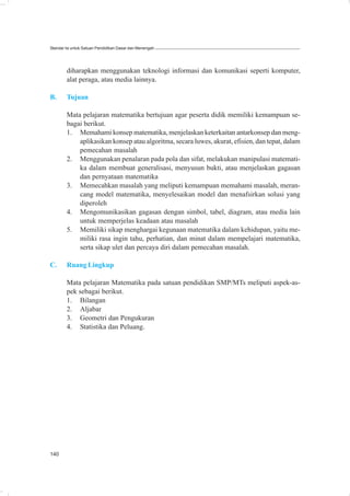 Standar Isi untuk Satuan Pendidikan Dasar dan Menengah




        diharapkan menggunakan teknologi informasi dan komunikasi seperti komputer,
        alat peraga, atau media lainnya.

B.      Tujuan

        Mata pelajaran matematika bertujuan agar peserta didik memiliki kemampuan se-
        bagai berikut.
        1. Memahami konsep matematika, menjelaskan keterkaitan antarkonsep dan meng-
            aplikasikan konsep atau algoritma, secara luwes, akurat, efisien, dan tepat, dalam
            pemecahan masalah
        2. Menggunakan penalaran pada pola dan sifat, melakukan manipulasi matemati-
            ka dalam membuat generalisasi, menyusun bukti, atau menjelaskan gagasan
            dan pernyataan matematika
        3. Memecahkan masalah yang meliputi kemampuan memahami masalah, meran-
            cang model matematika, menyelesaikan model dan menafsirkan solusi yang
            diperoleh
        4. Mengomunikasikan gagasan dengan simbol, tabel, diagram, atau media lain
            untuk memperjelas keadaan atau masalah
        5. Memiliki sikap menghargai kegunaan matematika dalam kehidupan, yaitu me-
            miliki rasa ingin tahu, perhatian, dan minat dalam mempelajari matematika,
            serta sikap ulet dan percaya diri dalam pemecahan masalah.

C.      Ruang Lingkup

        Mata pelajaran Matematika pada satuan pendidikan SMP/MTs meliputi aspek-as-
        pek sebagai berikut.
        1. Bilangan
        2. Aljabar
        3. Geometri dan Pengukuran
        4. Statistika dan Peluang.




140
 
