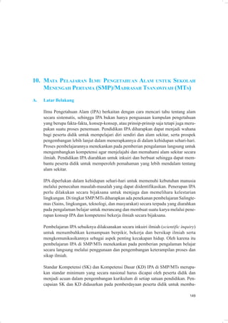10. MATA PELAJARAN ILMU PENGETAHUAN ALAM UNTUK SEKOLAH
    MENENGAH PERTAMA (SMP)/MADRASAH TSANAWIYAH (MTS)
A.   Latar Belakang

     Ilmu Pengetahuan Alam (IPA) berkaitan dengan cara mencari tahu tentang alam
     secara sistematis, sehingga IPA bukan hanya penguasaan kumpulan pengetahuan
     yang berupa fakta-fakta, konsep-konsep, atau prinsip-prinsip saja tetapi juga meru-
     pakan suatu proses penemuan. Pendidikan IPA diharapkan dapat menjadi wahana
     bagi peserta didik untuk mempelajari diri sendiri dan alam sekitar, serta prospek
     pengembangan lebih lanjut dalam menerapkannya di dalam kehidupan sehari-hari.
     Proses pembelajarannya menekankan pada pemberian pengalaman langsung untuk
     mengembangkan kompetensi agar menjelajahi dan memahami alam sekitar secara
     ilmiah. Pendidikan IPA diarahkan untuk inkuiri dan berbuat sehingga dapat mem-
     bantu peserta didik untuk memperoleh pemahaman yang lebih mendalam tentang
     alam sekitar.

     IPA diperlukan dalam kehidupan sehari-hari untuk memenuhi kebutuhan manusia
     melalui pemecahan masalah-masalah yang dapat diidentifikasikan. Penerapan IPA
     perlu dilakukan secara bijaksana untuk menjaga dan memelihara kelestarian
     lingkungan. Di tingkat SMP/MTs diharapkan ada penekanan pembelajaran Salingte-
     mas (Sains, lingkungan, teknologi, dan masyarakat) secara terpadu yang diarahkan
     pada pengalaman belajar untuk merancang dan membuat suatu karya melalui pene-
     rapan konsep IPA dan kompetensi bekerja ilmiah secara bijaksana.

     Pembelajaran IPA sebaiknya dilaksanakan secara inkuiri ilmiah (scientific inquiry)
     untuk menumbuhkan kemampuan berpikir, bekerja dan bersikap ilmiah serta
     mengkomunikasikannya sebagai aspek penting kecakapan hidup. Oleh karena itu
     pembelajaran IPA di SMP/MTs menekankan pada pemberian pengalaman belajar
     secara langsung melalui penggunaan dan pengembangan keterampilan proses dan
     sikap ilmiah.

     Standar Kompetensi (SK) dan Kompetensi Dasar (KD) IPA di SMP/MTs merupa-
     kan standar minimum yang secara nasional harus dicapai oleh peserta didik dan
     menjadi acuan dalam pengembangan kurikulum di setiap satuan pendidikan. Pen-
     capaian SK dan KD didasarkan pada pemberdayaan peserta didik untuk memba-

                                                                                    149
 