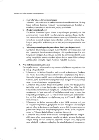 Standar Isi untuk Satuan Pendidikan Dasar dan Menengah




               e.     Menyeluruh dan berkesinambungan
                      Substansi kurikulum mencakup keseluruhan dimensi kompetensi, bidang
                      kajian keilmuan dan mata pelajaran yang direncanakan dan disajikan se-
                      cara berkesinambungan antarsemua jenjang pendidikan.
               f.     Belajar sepanjang hayat
                      Kurikulum diarahkan kepada proses pengembangan, pembudayaan dan
                      pemberdayaan peserta didik yang berlangsung sepanjang hayat. Kuriku-
                      lum mencerminkan keterkaitan antara unsur-unsur pendidikan formal, non-
                      formal dan informal, dengan memperhatikan kondisi dan tuntutan ling-
                      kungan yang selalu berkembang serta arah pengembangan manusia seu-
                      tuhnya.
               g.     Seimbang antara kepentingan nasional dan kepentingan daerah
                      Kurikulum dikembangkan dengan memperhatikan kepentingan nasional
                      dan kepentingan daerah untuk membangun kehidupan bermasyarakat, ber-
                      bangsa dan bernegara. Kepentingan nasional dan kepentingan daerah harus
                      saling mengisi dan memberdayakan sejalan dengan motto Bhineka Tung-
                      gal Ika dalam kerangka Negara Kesatuan Republik Indonesia.

        3.     Prinsip Pelaksanaan Kurikulum
               Dalam pelaksanaan kurikulum di setiap satuan pendidikan menggunakan prin-
               sip-prinsip sebagai berikut.
               a. Pelaksanaan kurikulum didasarkan pada potensi, perkembangan dan kon-
                    disi peserta didik untuk menguasai kompetensi yang berguna bagi dirinya.
                    Dalam hal ini peserta didik harus mendapatkan pelayanan pendidikan yang
                    bermutu, serta memperoleh kesempatan untuk mengekspresikan dirinya
                    secara bebas, dinamis dan menyenangkan.
               b. Kurikulum dilaksanakan dengan menegakkan kelima pilar belajar, yaitu:
                    (a) belajar untuk beriman dan bertakwa kepada Tuhan Yang Maha Esa, (b)
                    belajar untuk memahami dan menghayati, (c) belajar untuk mampu melak-
                    sanakan dan berbuat secara efektif, (d) belajar untuk hidup bersama dan
                    berguna bagi orang lain, dan (e) belajar untuk membangun dan menemu-
                    kan jati diri, melalui proses pembelajaran yang aktif, kreatif, efektif, dan
                    menyenangkan.
               c. Pelaksanaan kurikulum memungkinkan peserta didik mendapat pelayan-
                    an yang bersifat perbaikan, pengayaan, dan/atau percepatan sesuai dengan
                    potensi, tahap perkembangan, dan kondisi peserta didik dengan tetap mem-
                    perhatikan keterpaduan pengembangan pribadi peserta didik yang berdi-
                    mensi ke-Tuhanan, keindividuan, kesosialan, dan moral.
               d. Kurikulum dilaksanakan dalam suasana hubungan peserta didik dan pen-
                    didik yang saling menerima dan menghargai, akrab, terbuka, dan hangat,
                    dengan prinsip tut wuri handayani, ing madia mangun karsa, ing ngarsa
                    sung tulada (di belakang memberikan daya dan kekuatan, di tengah mem-

10
 